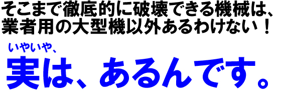 そこまで徹底的に破壊できる機械は、業者用の大型機以外あるわけない!いやいや、実は、あるんです。。