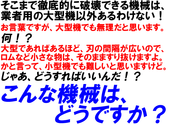 そこまで徹底的に破壊できる機械は、業者用の大型機以外あるわけない！お言葉ですが、大型機でも無理だと思います。何！？大型であればあるほど、刃の間隔が広いので、ロムなど小さな物は、そのまますり抜けますよ。かと言って、小型機でも難しいと思いますけど。じゃあ、どうすればいいんだ！？こんな機械はどうですか？