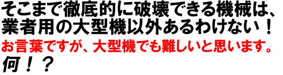 そこまで徹底的に破壊できる機械は、業者用の大型機以外あるわけない!お言葉ですが、大型機でも難しいと思います。何!?