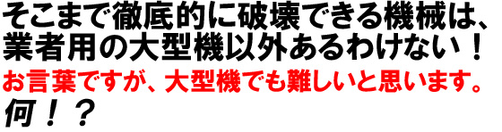 そこまで徹底的に破壊できる機械は、業者用の大型機以外あるわけない！お言葉ですが、大型機でも難しいと思います。何！？