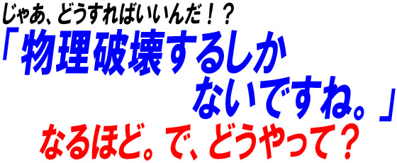 じゃあどうすればいいんだ!?物理破壊するしかないですね。なるほど。で、どうやって?