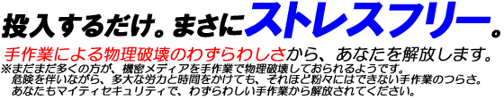 投入するだけ。まさにストレスフリー。手作業による物理破壊のわずらわしさから、あなたを解放します。※まだまだ多くの方が、機密メディアを手作業で物理破壊しておられるようです。危険を伴いながら、多大な労力と時間をかけても、それほど粉々にはできない手作業のつらさ。あなたもマイティセキュリティで、わずらわしい手作業から解放されてください。