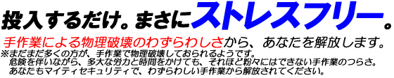 投入するだけ。まさにストレスフリー。手作業による物理破壊のわずらわしさから、あなたを解放します。※まだまだ多くの方が、手作業で物理破壊しておられるようです。危険を伴いながら、多大な労力と時間をかけても、それほど粉々にはできない手作業のつらさ。あなたもマイティセキュリティで、わずらわしい手作業から解放されてください。