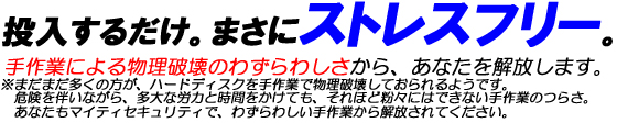 投入するだけ。まさにストレスフリー。手作業による物理破壊のわずらわしさから、あなたを解放します。※まだまだ多くの方が、ハードディスクを手作業で物理破壊しておられるようです。危険を伴いながら、多大な労力と時間をかけても、それほど粉々にはできない手作業のつらさ。あなたもマイティセキュリティで、わずらわしい手作業から解放されてください。