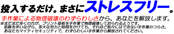 投入するだけ。まさにストレスフリー。手作業による物理破壊のわずらわしさから、あなたを解放します。※まだまだ多くの方が、プリント基板を手作業で物理破壊しておられるようです。危険を伴いながら、多大な労力と時間をかけても、それほど粉々にはできない手作業のつらさ。あなたもマイティセキュリティで、わずらわしい手作業から解放されてください。