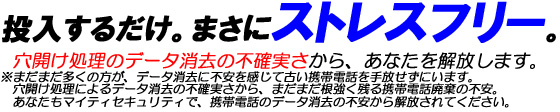 投入するだけ。まさにストレスフリー。穴開け処理のデータ消去の不確実さから、あなたを解放します。※まだまだ多くの方が、データ消去に不安を感じて古い携帯電話を手放せずにいます。穴開け処理によるデータ消去の不確実さから、まだまだ根強く残る携帯電話廃棄の不安。あなたもマイティセキュリティで、携帯電話のデータ消去の不安から解放されてください。