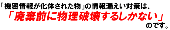 「機密情報が化体された物」の情報漏えい対策は、「廃棄前に物理破壊するしかない」のです。