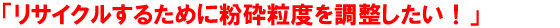 「リサイクルするために粉砕粒度を調整したい！」