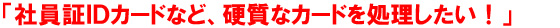 「社員証IDカードなど、硬質なカードを処理したい！」