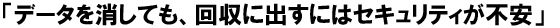 「データを消しても、回収に出すにはセキュリティが不安」
