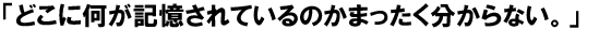 「どこに何が記憶されているのかまったく分からない。。」