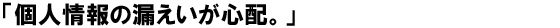 「個人情報の漏洩が心配。」
