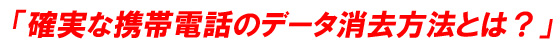 「確実な携帯電話のデータ消去方法とは？」