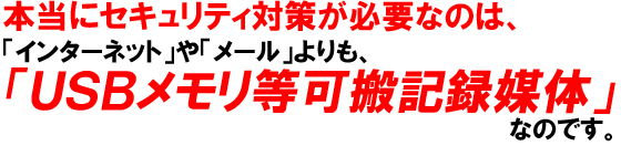 本当にセキュリティ対策が必要なのは、「インターネット」や「メール」よりも、「USBメモリ等可搬記録媒体」なのです。