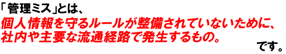 「管理ミス」とは、個人情報を守るルールが整備されていないために、社内や主要な流通経路で発生するものです。