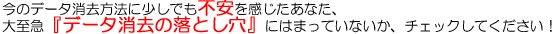 今のデータ消去方法に少しでも不安を感じたあなた、大至急『データ消去の落とし穴』にはまっていないか、チェックしてください！