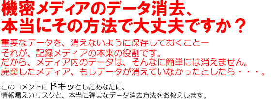 機密メディアのデータ消去、本当にその方法で大丈夫ですか?重要なデータを、消えないように保存しておくこと。それが、記録メディアの本来の役割です。だから、メディア内のデータは、そんなに簡単には消えません。廃棄したメディア、もしデータが消えていなかったとしたら・・・。このコメントにドキッとしたあなたに、情報漏えいリスクと、本当に確実なデータ消去方法をお教えします。