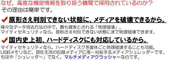 なぜ、高度な機密情報を取り扱う機関で採用されているのか？その理由は簡単です。（１）原形さえ判別できない状態に、メディアを破壊できるから。様々なデータ消去方法の中で、最も確実とされる「物理破壊」。マイティセキュリティなら、原形さえ判別できない状態にまで物理破壊できます。（２）国内史上初、ハードディスクにも対応しているから。マイティセキュリティなら、ハードディスクを筐体ごと物理破壊することも可能。USBメモリなど、現在主流の記録メディアに唯一対応するメディアシュレッダーです。もはや「シュレッダー」でなく、マルチメディアクラッシャーなのです。