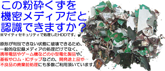 この粉砕くずを機密メディアだと認識できますか？※マイティセキュリティで処理したHDDです。原形が判別できない状態に破壊できるため、一般的な記録メディアの処理だけでなく、携帯電話やゲーム機などの小型電化製品や、基板やロム・ICチップなどの、開発途上品や不良品の廃棄前処理にも多数ご利用頂いています。