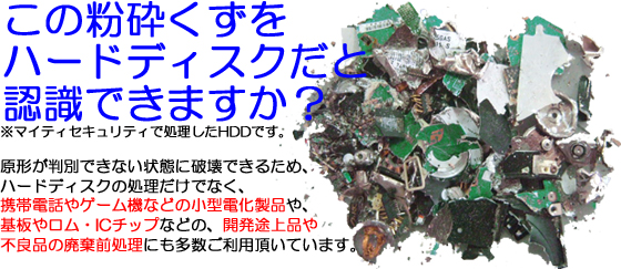 この粉砕くずをハードディスクだと認識できますか？※マイティセキュリティで処理したHDDです。原形が判別できない状態に破壊できるため、ハードディスクの処理だけでなく、携帯電話やゲーム機などの小型電化製品や、基板やロム・ICチップなどの、開発途上品や不良品の廃棄前処理にも多数ご利用頂いています。