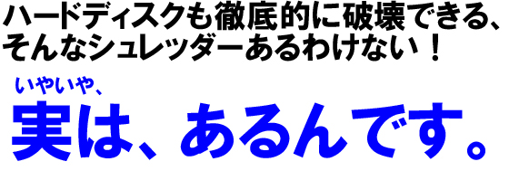 ハードディスクも徹底的に破壊できる、そんなシュレッダーあるわけない!いやいや、実は、あるんです。