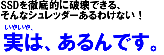 SSDを徹底的に破壊できる、そんなシュレッダーあるわけない!いやいや、実は、あるんです。