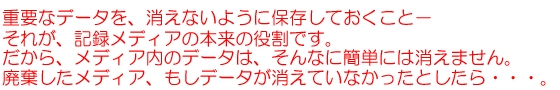 重要なデータを、消えないように保存しておくこと-それが、記録メディアの本来の役割です。だから、メディア内のデータは、そんなに簡単には消えません。廃棄したメディア、もしデータが消えていなかったとしたら・・・。
