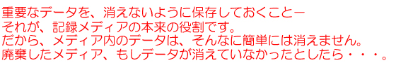 重要なデータを、消えないように保存しておくこと－それが、記録メディアの本来の役割です。だから、メディア内のデータは、そんなに簡単には消えません。廃棄したメディア、もしデータが消えていなかったとしたら・・・。