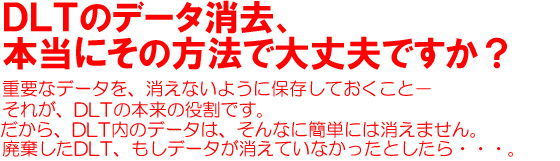 DLTのデータ消去、本当にその方法で大丈夫ですか？重要なデータを、消えないように保存しておくこと－それが、LTOの本来の役割です。だから、LTO内のデータは、そんなに簡単には消えません。廃棄したLTO、もしデータが消えていなかったとしたら・・・。