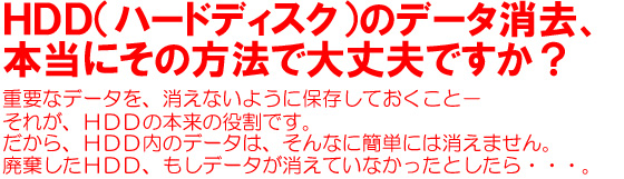 HDD（ハードディスク）のデータ消去、本当にその方法で大丈夫ですか？重要なデータを、消えないように保存しておくこと－それが、HDDの本来の役割です。だから、HDD内のデータは、そんなに簡単には消えません。廃棄したHDD、もしデータが消えていなかったとしたら・・・。