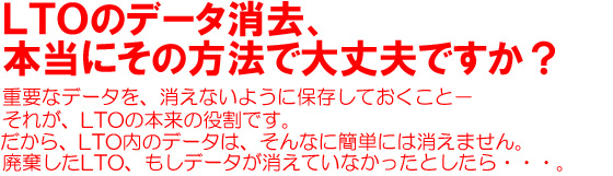 LTOのデータ消去、本当にその方法で大丈夫ですか？重要なデータを、消えないように保存しておくこと－それが、LTOの本来の役割です。だから、LTO内のデータは、そんなに簡単には消えません。廃棄したLTO、もしデータが消えていなかったとしたら・・・。