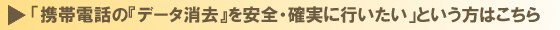 「携帯電話の『データ消去』を安全・確実に行いたい」という方はこちら